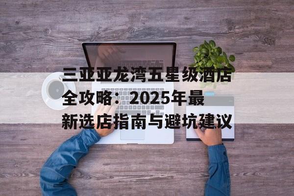 三亚亚龙湾五星级酒店全攻略：2025年最新选店指南与避坑建议-第1张图片-