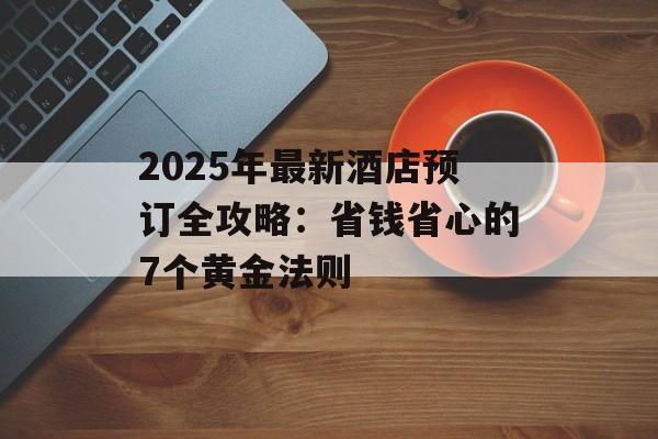 2025年最新酒店预订全攻略：省钱省心的7个黄金法则-第1张图片-