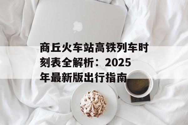 商丘火车站高铁列车时刻表全解析：2025年最新版出行指南-第1张图片-