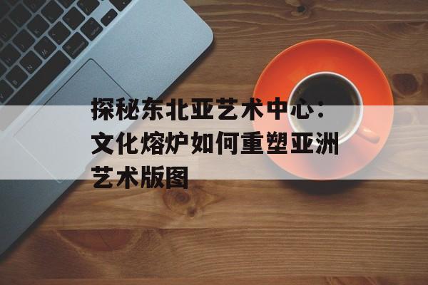 探秘东北亚艺术中心：文化熔炉如何重塑亚洲艺术版图-第1张图片-