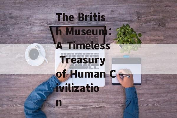 The British Museum： A Timeless Treasury of Human Civilization-第1张图片-