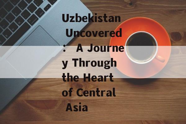 Uzbekistan Uncovered: A Journey Through the Heart of Central Asia-第1张图片- Uzbekistan Uncovered: A Journey Through the Heart of Central Asia-第1张图片-