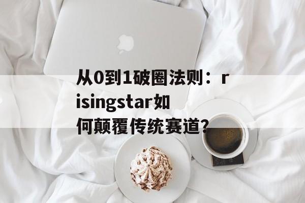 从0到1破圈法则：risingstar如何颠覆传统赛道？-第1张图片-