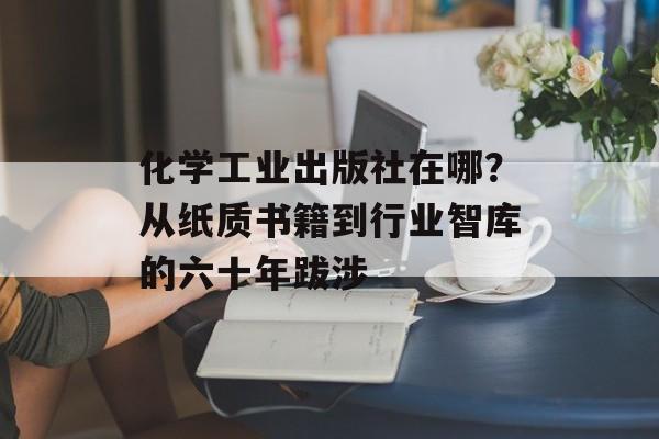 化学工业出版社在哪？从纸质书籍到行业智库的六十年跋涉-第1张图片-