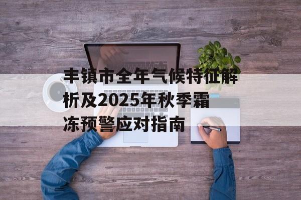 丰镇市全年气候特征解析及2025年秋季霜冻预警应对指南-第1张图片-