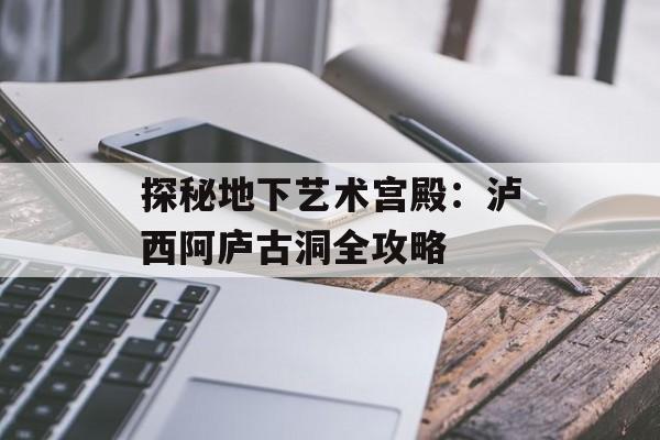 探秘地下艺术宫殿：泸西阿庐古洞全攻略-第1张图片-