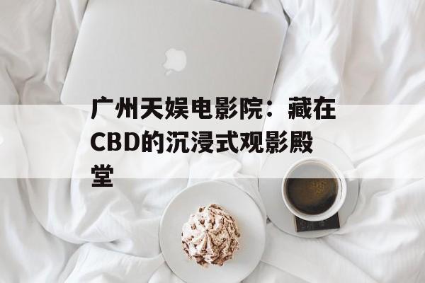 广州天娱电影院：藏在CBD的沉浸式观影殿堂-第1张图片-