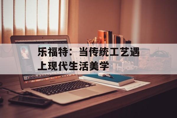 乐福特：当传统工艺遇上现代生活美学-第1张图片-