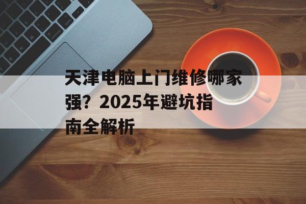天津电脑上门维修哪家强？2025年避坑指南全解析-第1张图片-