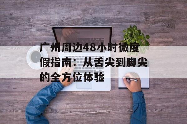 广州周边48小时微度假指南：从舌尖到脚尖的全方位体验-第1张图片-