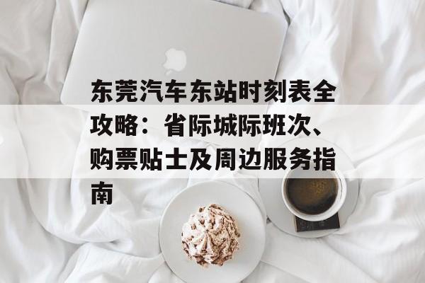 东莞汽车东站时刻表全攻略:省际城际班次、购票贴士及周边服务指南-第1张图片- 东莞汽车东站时刻表全攻略:省际城际班次、购票贴士及周边服务指南-第1张图片-