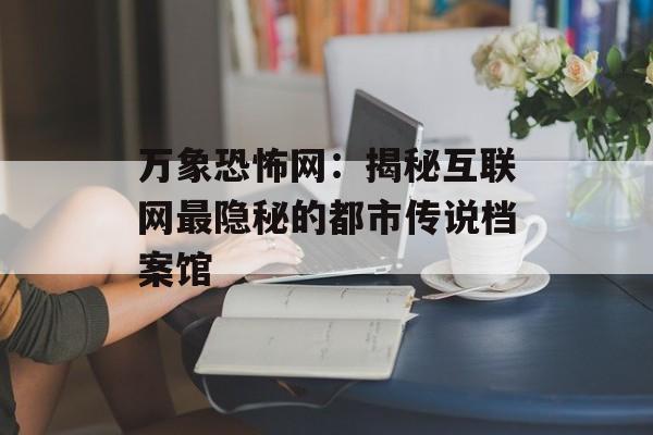 万象恐怖网：揭秘互联网最隐秘的都市传说档案馆-第1张图片-