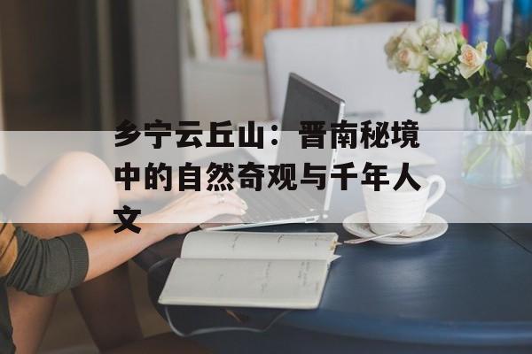 乡宁云丘山：晋南秘境中的自然奇观与千年人文-第1张图片-