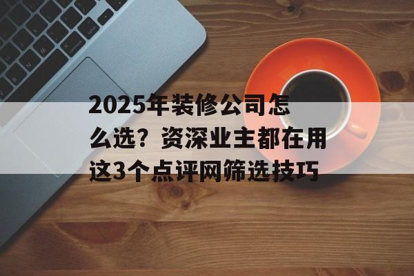 2025年装修公司怎么选？资深业主都在用这3个点评网筛选技巧-第1张图片-