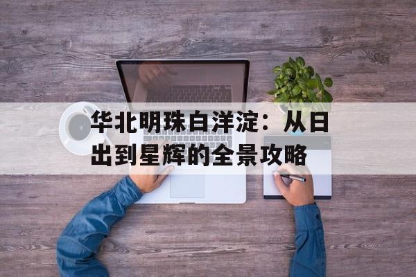 华北明珠白洋淀：从日出到星辉的全景攻略-第1张图片-