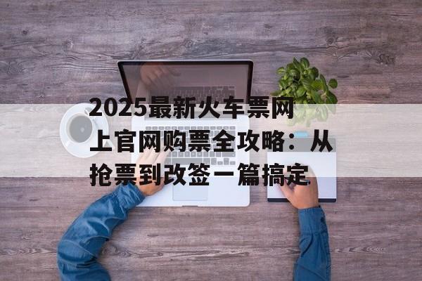 2025最新火车票网上官网购票全攻略：从抢票到改签一篇搞定-第1张图片-