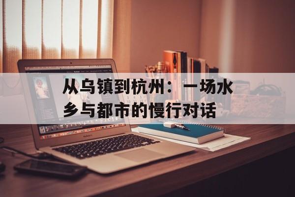 从乌镇到杭州:一场水乡与都市的慢行对话-第1张图片- 从乌镇到杭州:一场水乡与都市的慢行对话-第1张图片-