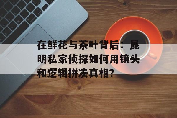 在鲜花与茶叶背后：昆明私家侦探如何用镜头和逻辑拼凑真相？-第1张图片-