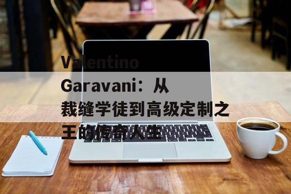 Valentino Garavani：从裁缝学徒到高级定制之王的传奇人生-第1张图片-