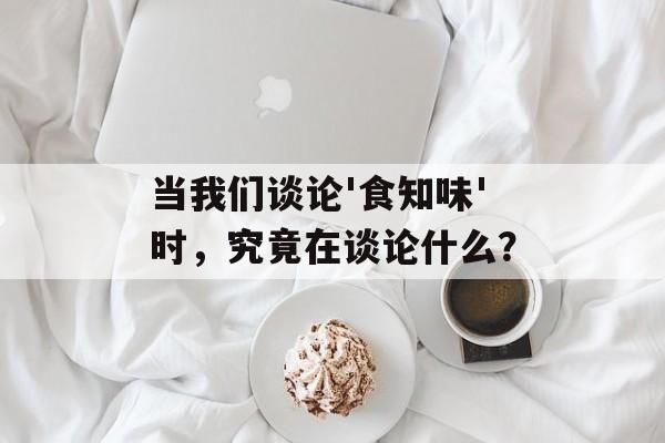 当我们谈论'食知味'时，究竟在谈论什么？-第1张图片-