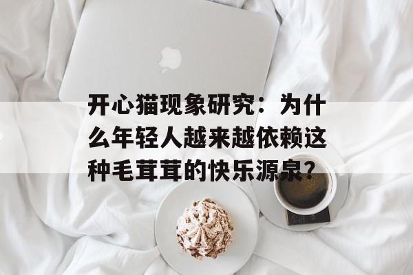开心猫现象研究：为什么年轻人越来越依赖这种毛茸茸的快乐源泉？-第1张图片-