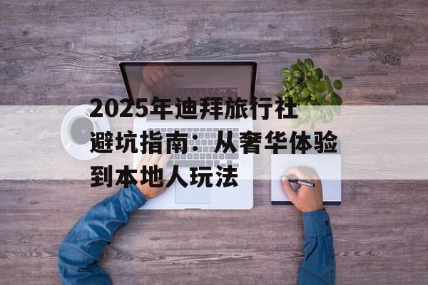 2025年迪拜旅行社避坑指南：从奢华体验到本地人玩法-第1张图片-