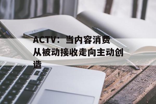 ACTV：当内容消费从被动接收走向主动创造-第1张图片-