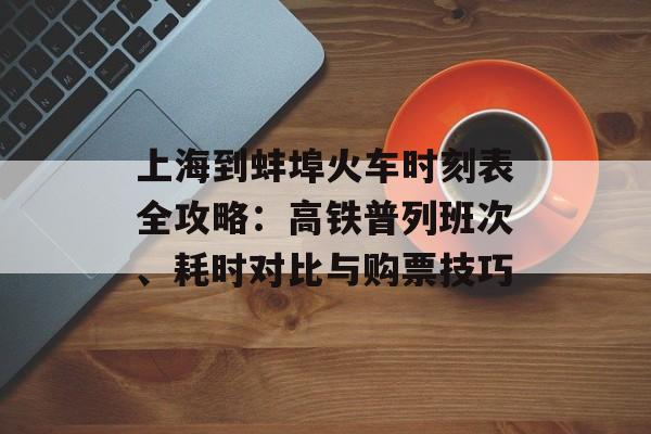 上海到蚌埠火车时刻表全攻略：高铁普列班次、耗时对比与购票技巧-第1张图片-