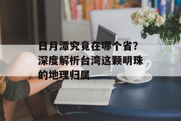 日月潭究竟在哪个省？深度解析台湾这颗明珠的地理归属-第1张图片-