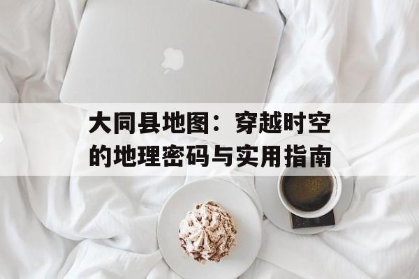 大同县地图：穿越时空的地理密码与实用指南-第1张图片-