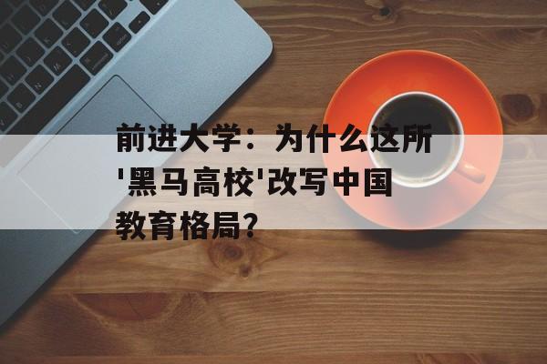 前进大学：为什么这所'黑马高校'改写中国教育格局？-第1张图片-