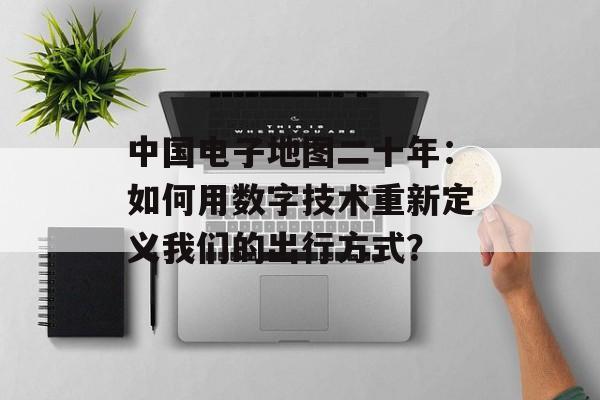 中国电子地图二十年:如何用数字技术重新定义我们的出行方式?-第1张图片- 中国电子地图二十年:如何用数字技术重新定义我们的出行方式?-第1张图片-