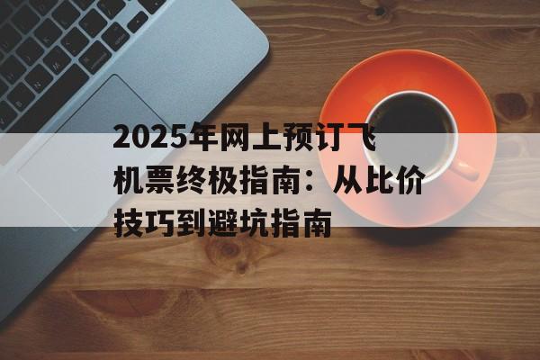 2025年网上预订飞机票终极指南：从比价技巧到避坑指南-第1张图片-
