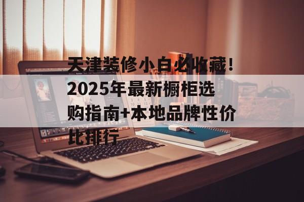 天津装修小白必收藏！2025年最新橱柜选购指南+本地品牌性价比排行-第1张图片-