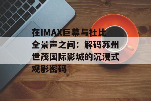 在IMAX巨幕与杜比全景声之间：解码苏州世茂国际影城的沉浸式观影密码-第1张图片-