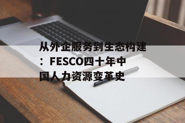 从外企服务到生态构建：FESCO四十年中国人力资源变革史-第1张图片-