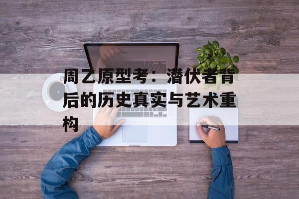 周乙原型考:潜伏者背后的历史真实与艺术重构-第1张图片- 周乙原型考:潜伏者背后的历史真实与艺术重构-第1张图片-