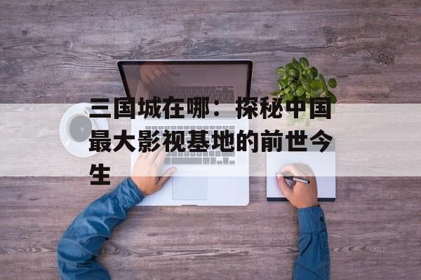 三国城在哪:探秘中国最大影视基地的前世今生-第1张图片- 三国城在哪:探秘中国最大影视基地的前世今生-第1张图片-