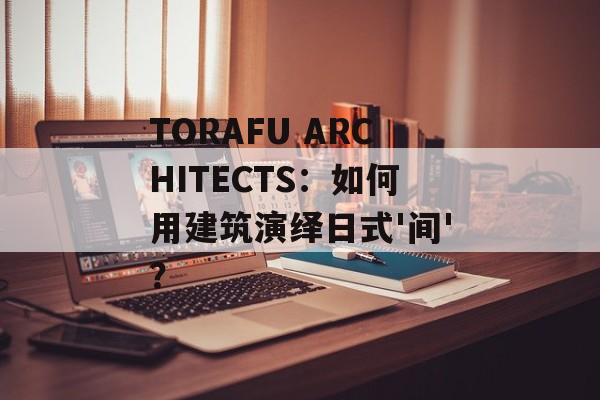 TORAFU ARCHITECTS：如何用建筑演绎日式'间'？-第1张图片-