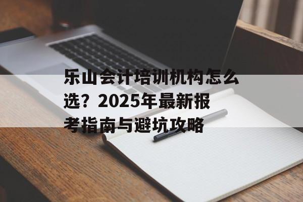 乐山会计培训机构怎么选？2025年最新报考指南与避坑攻略-第1张图片-