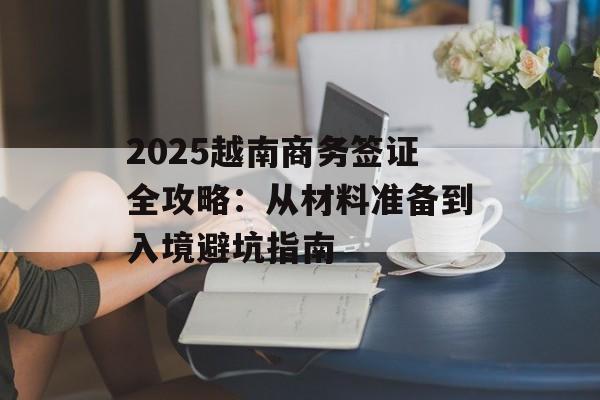 2025越南商务签证全攻略:从材料准备到入境避坑指南-第1张图片- 2025越南商务签证全攻略:从材料准备到入境避坑指南-第1张图片-