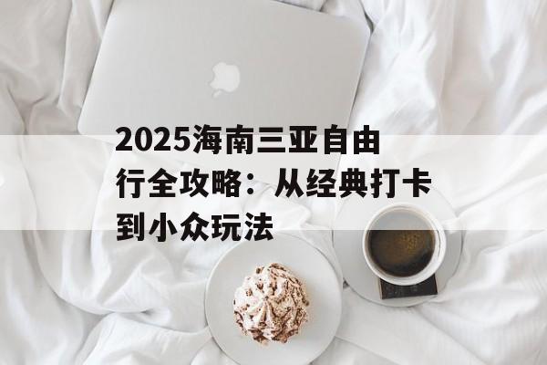 2025海南三亚自由行全攻略:从经典打卡到小众玩法-第1张图片- 2025海南三亚自由行全攻略:从经典打卡到小众玩法-第1张图片-