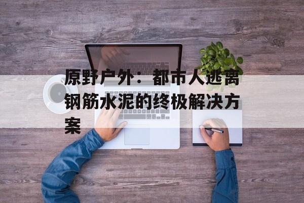 原野户外：都市人逃离钢筋水泥的终极解决方案-第1张图片-