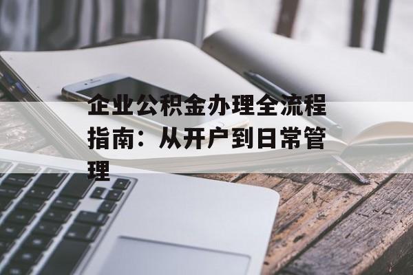 企业公积金办理全流程指南：从开户到日常管理-第1张图片-