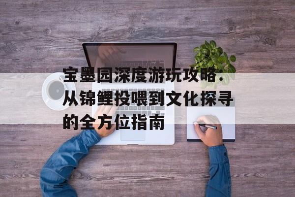 宝墨园深度游玩攻略：从锦鲤投喂到文化探寻的全方位指南-第1张图片-