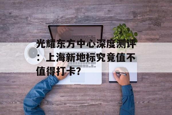 光耀东方中心深度测评:上海新地标究竟值不值得打卡?-第1张图片- 光耀东方中心深度测评:上海新地标究竟值不值得打卡?-第1张图片-