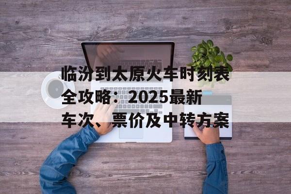 临汾到太原火车时刻表全攻略：2025最新车次、票价及中转方案-第1张图片-