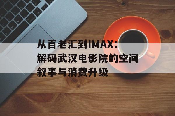 从百老汇到IMAX：解码武汉电影院的空间叙事与消费升级-第1张图片-
