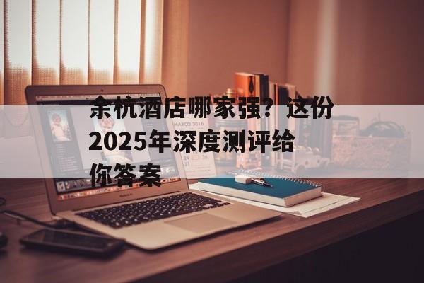 余杭酒店哪家强？这份2025年深度测评给你答案-第1张图片-