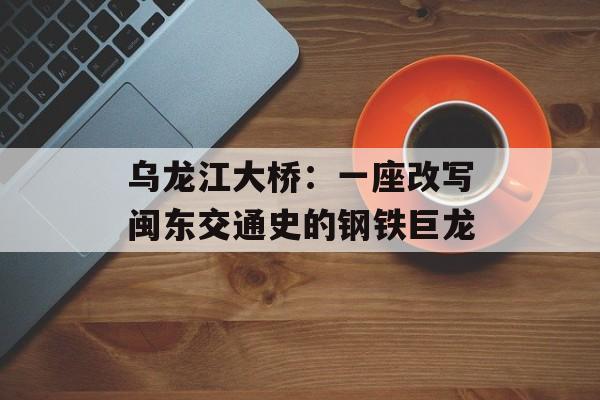 乌龙江大桥:一座改写闽东交通史的钢铁巨龙-第1张图片- 乌龙江大桥:一座改写闽东交通史的钢铁巨龙-第1张图片-